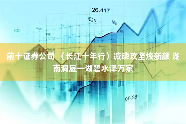 前十证券公司 （长江十年行）减磷攻坚焕新颜 湖南洞庭一湖碧水泽万家