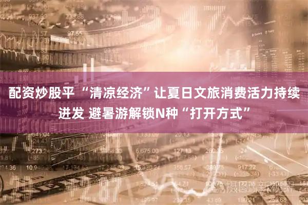 配资炒股平 “清凉经济”让夏日文旅消费活力持续迸发 避暑游解锁N种“打开方式”