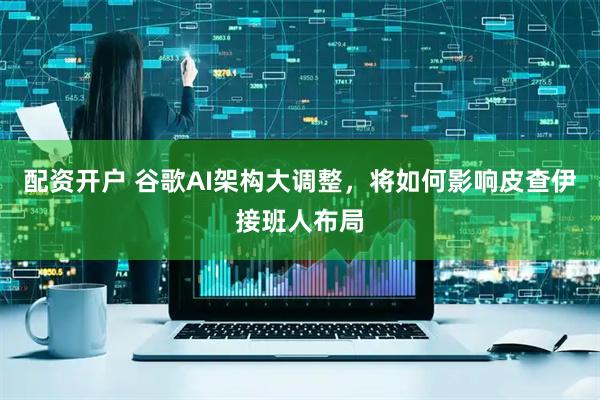 配资开户 谷歌AI架构大调整，将如何影响皮查伊接班人布局