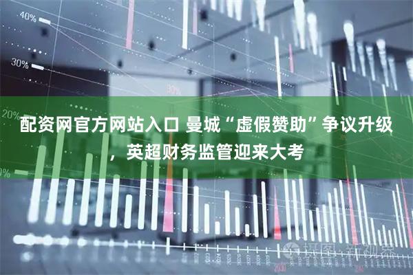 配资网官方网站入口 曼城“虚假赞助”争议升级，英超财务监管迎来大考
