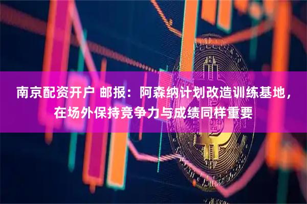南京配资开户 邮报：阿森纳计划改造训练基地，在场外保持竞争力与成绩同样重要